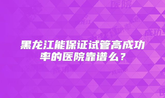 黑龙江能保证试管高成功率的医院靠谱么？