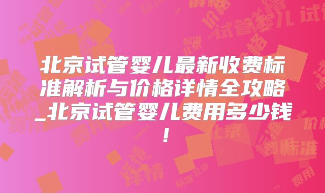 北京试管婴儿最新收费标准解析与价格详情全攻略_北京试管婴儿费用多少钱！