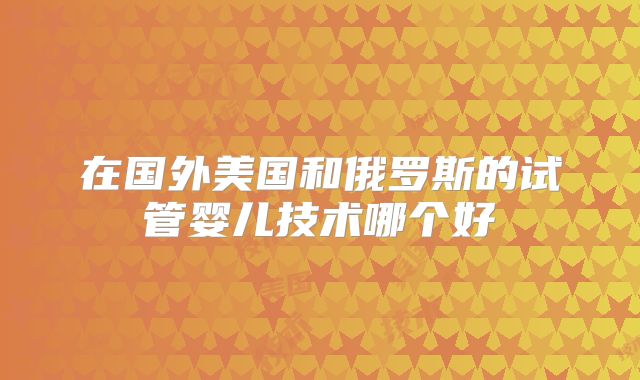 在国外美国和俄罗斯的试管婴儿技术哪个好