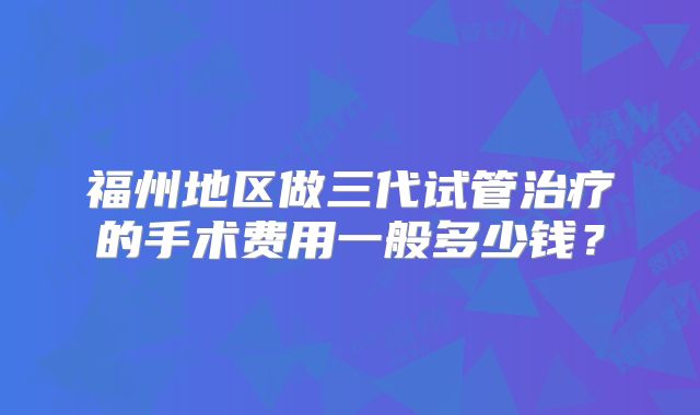 福州地区做三代试管治疗的手术费用一般多少钱？