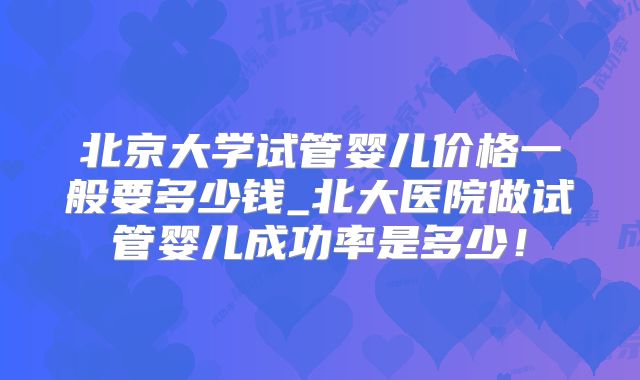 北京大学试管婴儿价格一般要多少钱_北大医院做试管婴儿成功率是多少！