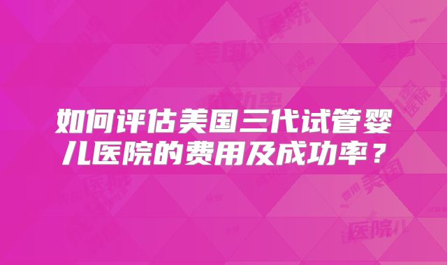 如何评估美国三代试管婴儿医院的费用及成功率？