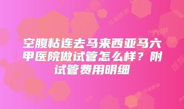空腹粘连去马来西亚马六甲医院做试管怎么样？附试管费用明细