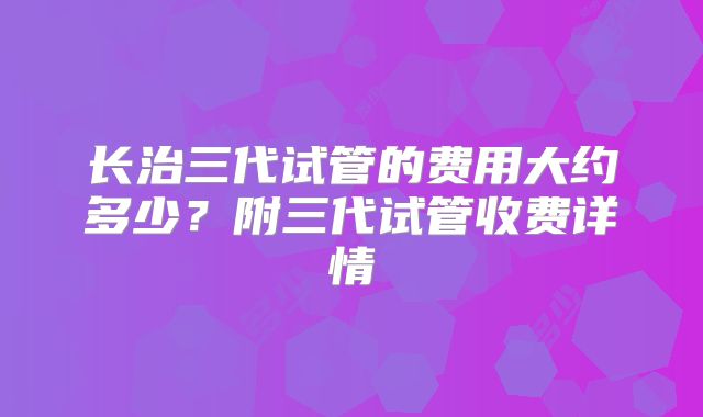 长治三代试管的费用大约多少？附三代试管收费详情