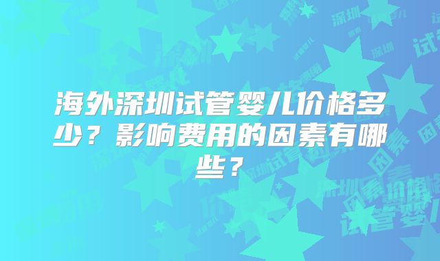 海外深圳试管婴儿价格多少？影响费用的因素有哪些？