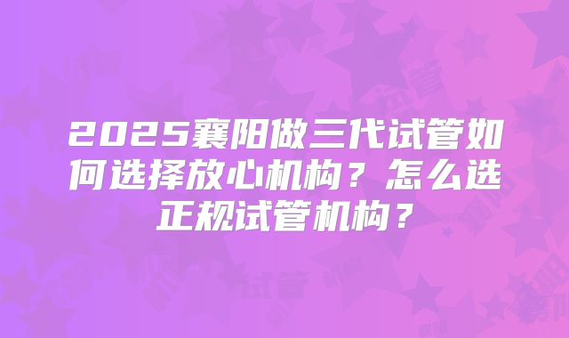 2025襄阳做三代试管如何选择放心机构?怎么选正规试管机构?