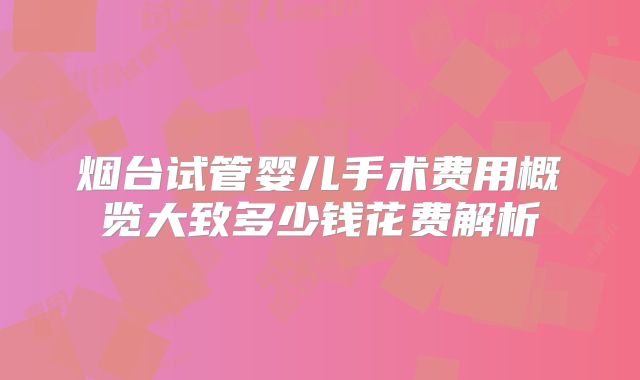 烟台试管婴儿手术费用概览大致多少钱花费解析