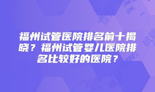 福州试管医院排名前十揭晓？福州试管婴儿医院排名比较好的医院？