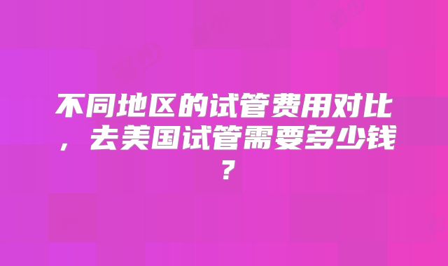 不同地区的试管费用对比,去美国试管需要多少钱?