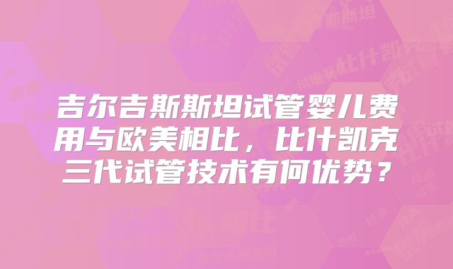 吉尔吉斯斯坦试管婴儿费用与欧美相比，比什凯克三代试管技术有何优势？