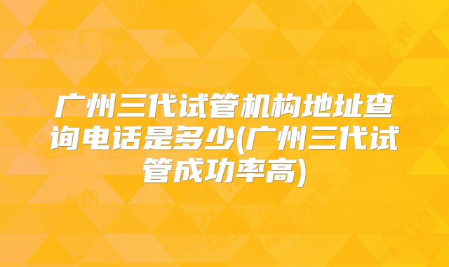 广州三代试管机构地址查询电话是多少(广州三代试管成功率高)