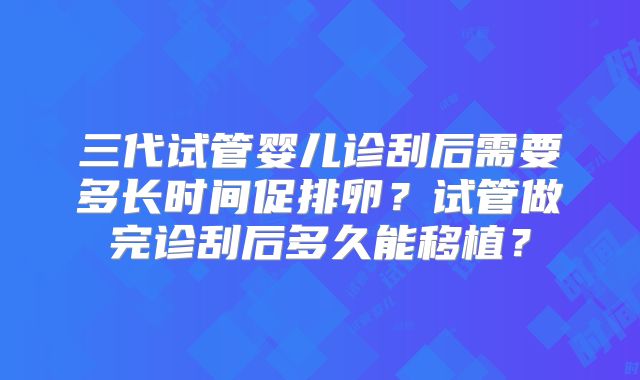 三代试管婴儿诊刮后需要多长时间促排卵？试管做完诊刮后多久能移植？
