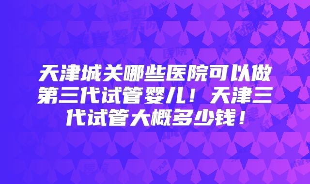 天津城关哪些医院可以做第三代试管婴儿！天津三代试管大概多少钱！