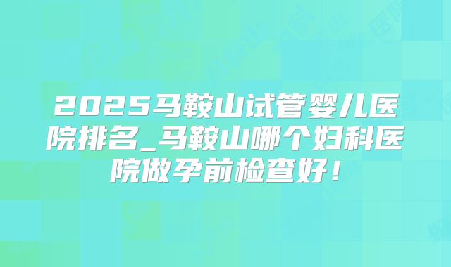 2025马鞍山试管婴儿医院排名_马鞍山哪个妇科医院做孕前检查好！