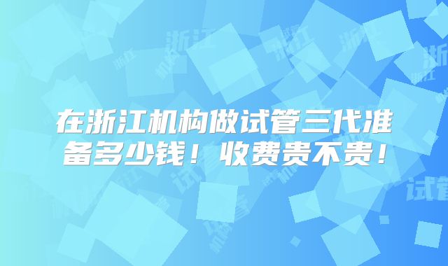 在浙江机构做试管三代准备多少钱!收费贵不贵!