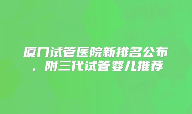 厦门试管医院新排名公布，附三代试管婴儿推荐