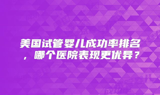 美国试管婴儿成功率排名，哪个医院表现更优异？