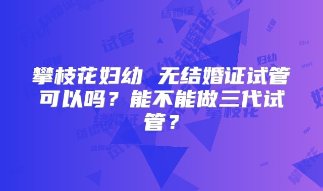 攀枝花妇幼 无结婚证试管可以吗？能不能做三代试管？