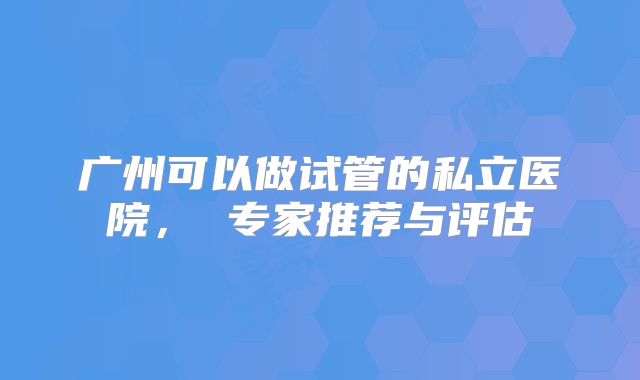 广州可以做试管的私立医院， 专家推荐与评估