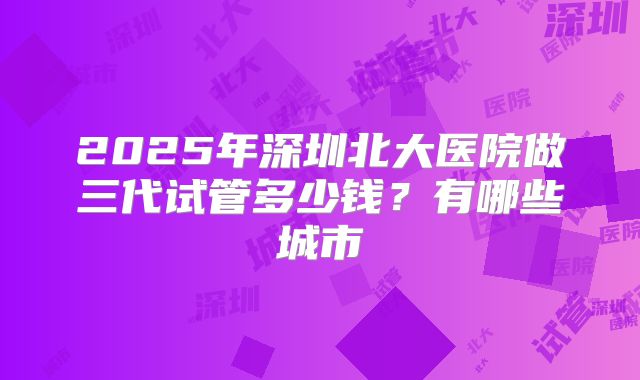 2025年深圳北大医院做三代试管多少钱？有哪些城市