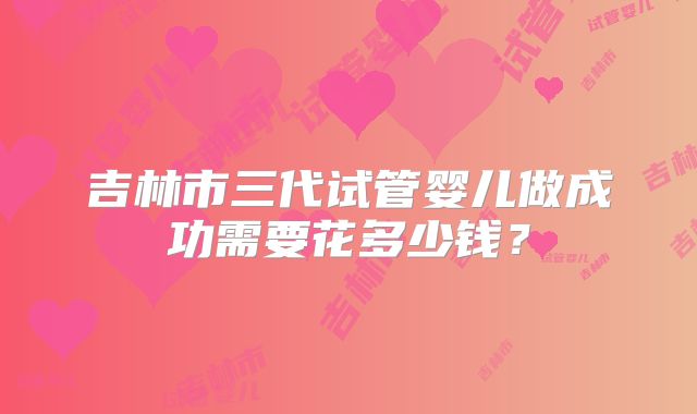 吉林市三代试管婴儿做成功需要花多少钱？