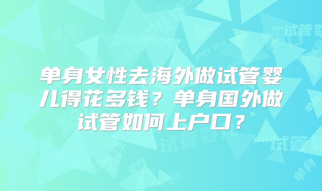 单身女性去海外做试管婴儿得花多钱？单身国外做试管如何上户口？