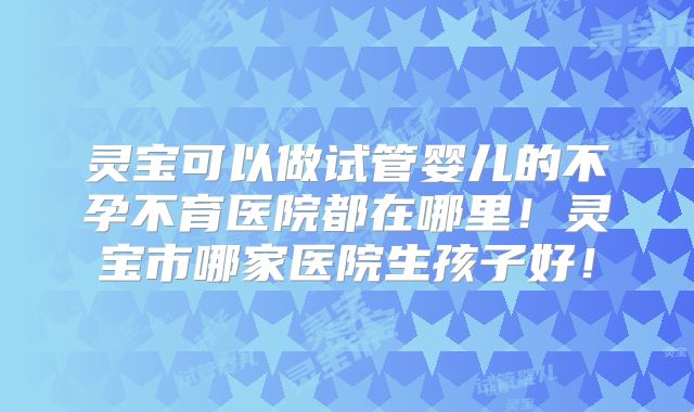 灵宝可以做试管婴儿的不孕不育医院都在哪里！灵宝市哪家医院生孩子好！