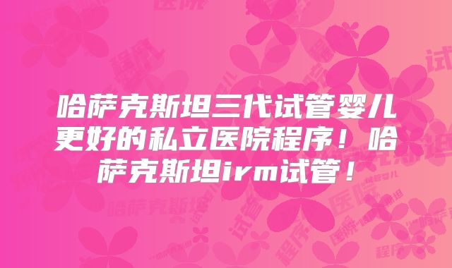 哈萨克斯坦三代试管婴儿更好的私立医院程序！哈萨克斯坦irm试管！