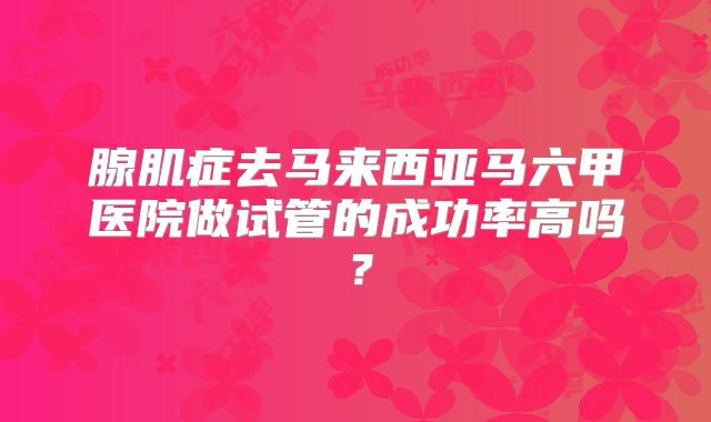 腺肌症去马来西亚马六甲医院做试管的成功率高吗？