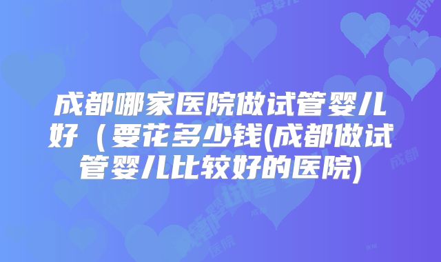 成都哪家医院做试管婴儿好（要花多少钱(成都做试管婴儿比较好的医院)
