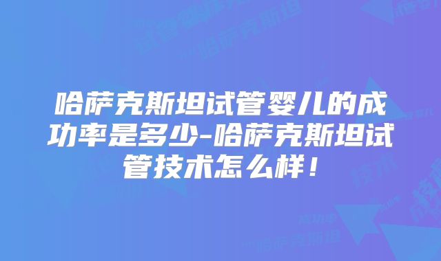 哈萨克斯坦试管婴儿的成功率是多少-哈萨克斯坦试管技术怎么样！