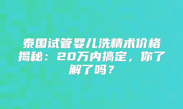 泰国试管婴儿洗精术价格揭秘：20万内搞定，你了解了吗？