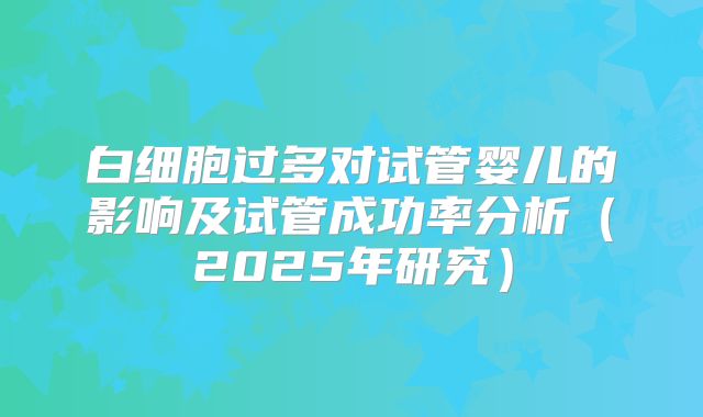 白细胞过多对试管婴儿的影响及试管成功率分析(2025年研究)