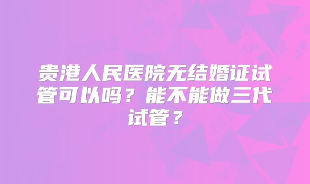 贵港人民医院无结婚证试管可以吗？能不能做三代试管？