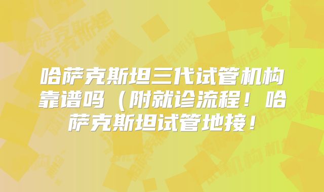 哈萨克斯坦三代试管机构靠谱吗（附就诊流程！哈萨克斯坦试管地接！