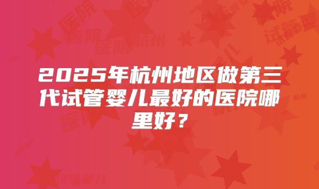 2025年杭州地区做第三代试管婴儿最好的医院哪里好？
