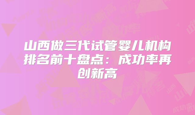 山西做三代试管婴儿机构排名前十盘点：成功率再创新高