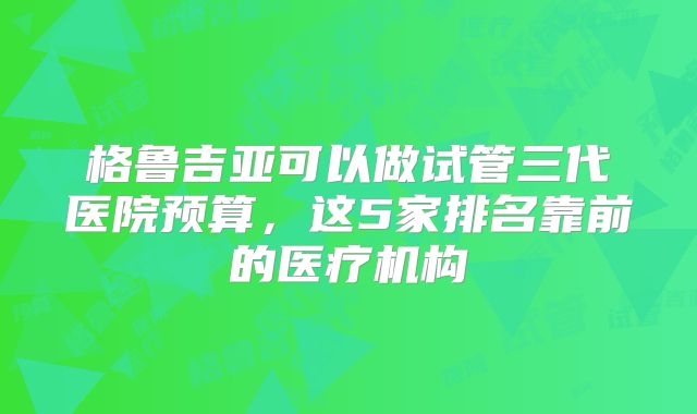 格鲁吉亚可以做试管三代医院预算,这5家排名靠前的医疗机构