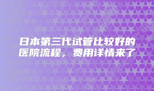 日本第三代试管比较好的医院流程，费用详情来了