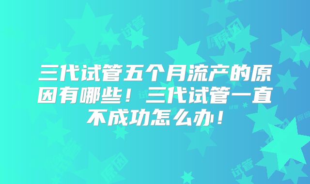 三代试管五个月流产的原因有哪些！三代试管一直不成功怎么办！