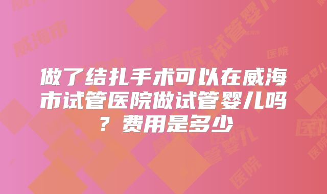 做了结扎手术可以在威海市试管医院做试管婴儿吗?费用是多少