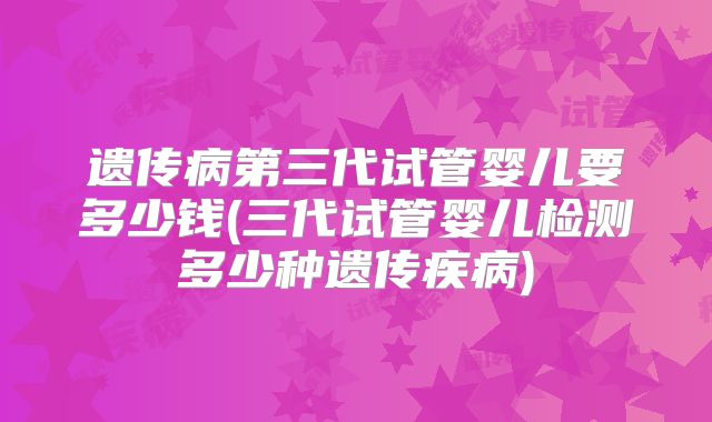 遗传病第三代试管婴儿要多少钱(三代试管婴儿检测多少种遗传疾病)