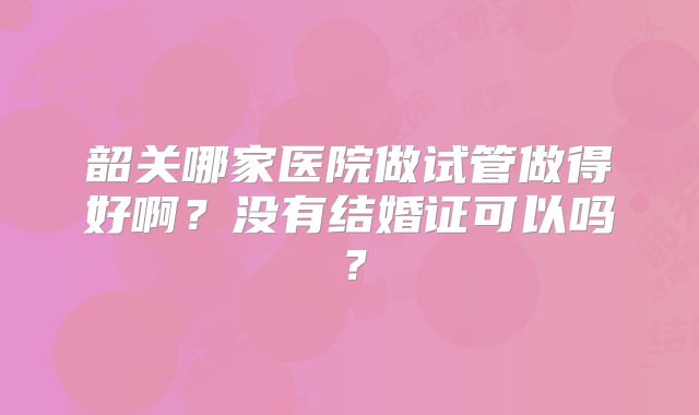 韶关哪家医院做试管做得好啊？没有结婚证可以吗？