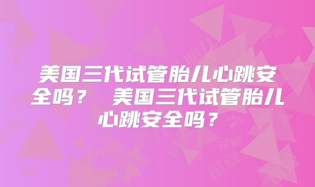 美国三代试管胎儿心跳安全吗？ 美国三代试管胎儿心跳安全吗？
