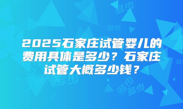 2025石家庄试管婴儿的费用具体是多少？石家庄试管大概多少钱？