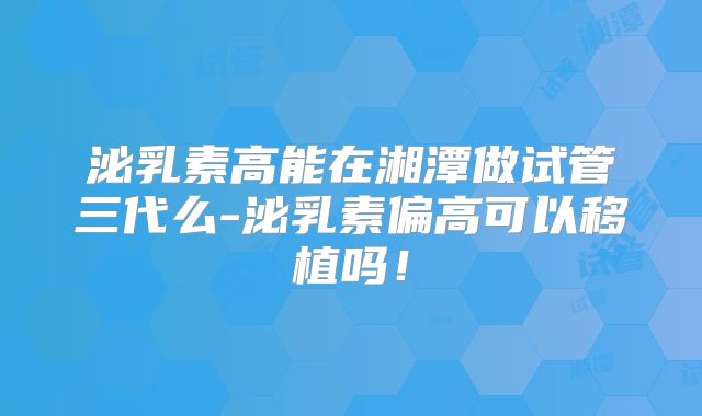 泌乳素高能在湘潭做试管三代么-泌乳素偏高可以移植吗！