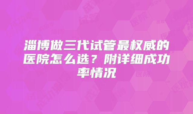 淄博做三代试管最权威的医院怎么选？附详细成功率情况