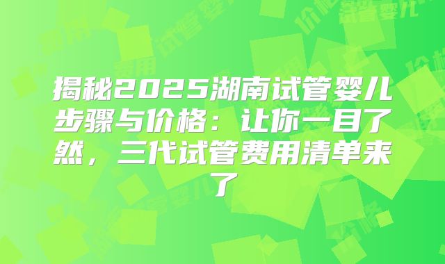 揭秘2025湖南试管婴儿步骤与价格：让你一目了然，三代试管费用清单来了