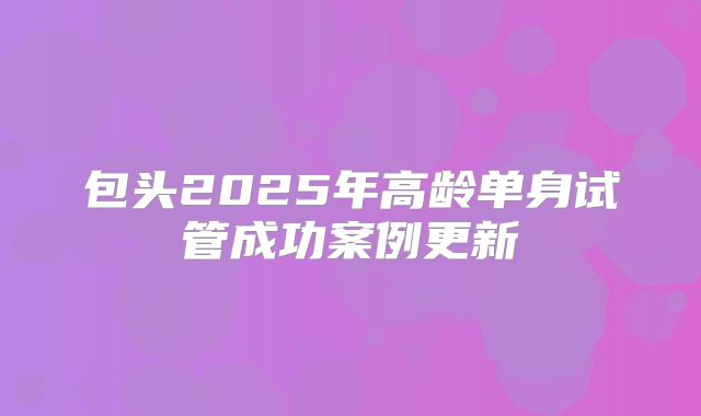 包头2025年高龄单身试管成功案例更新