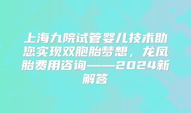 上海九院试管婴儿技术助您实现双胞胎梦想，龙凤胎费用咨询——2024新解答